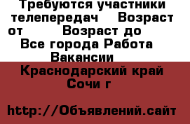 Требуются участники телепередач. › Возраст от ­ 18 › Возраст до ­ 60 - Все города Работа » Вакансии   . Краснодарский край,Сочи г.